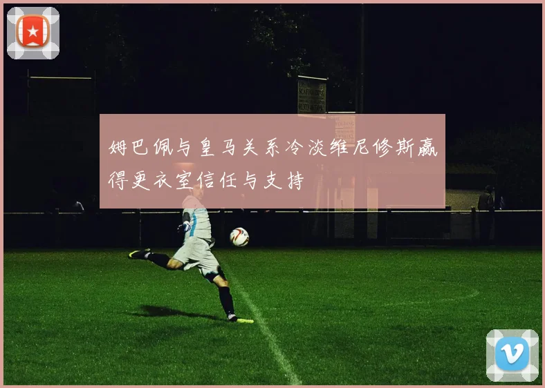 姆巴佩与皇马关系冷淡维尼修斯赢得更衣室信任与支持