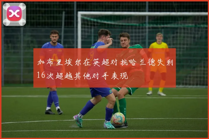 加布里埃尔在英超对抗哈兰德失利16次超越其他对手表现