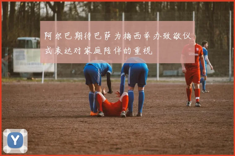阿尔巴期待巴萨为梅西举办致敬仪式表达对家庭陪伴的重视