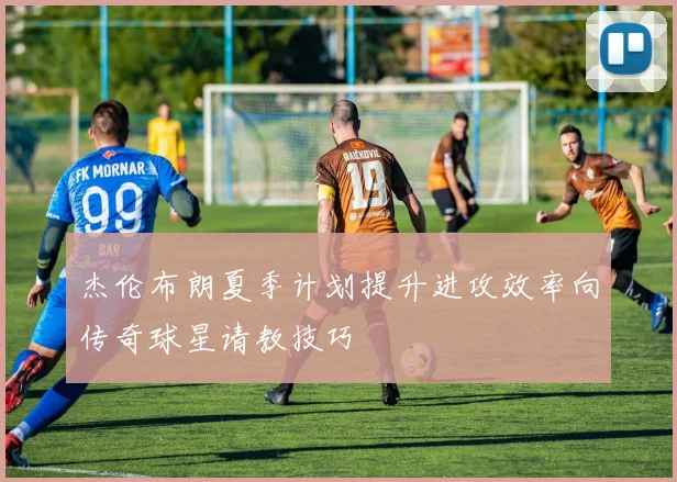 杰伦布朗夏季计划提升进攻效率向传奇球星请教技巧