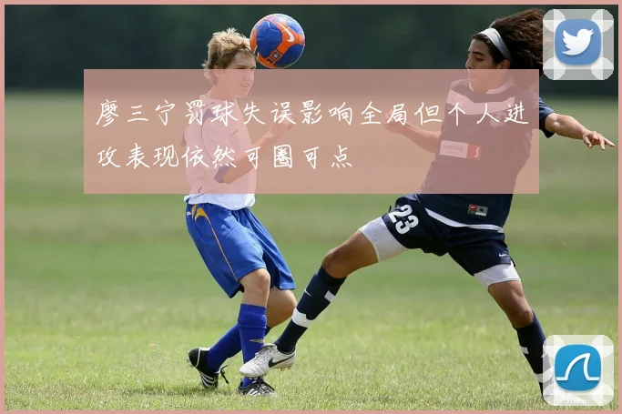 廖三宁罚球失误影响全局但个人进攻表现依然可圈可点