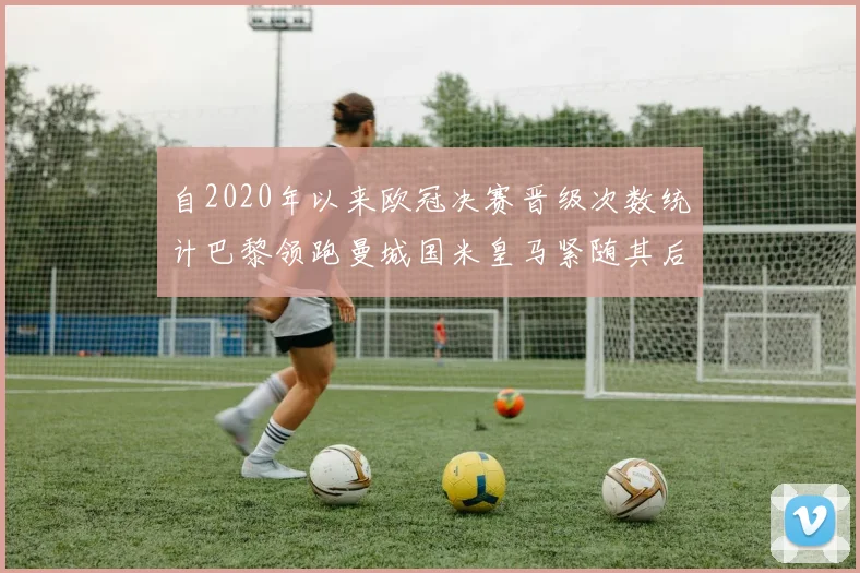 自2020年以来欧冠决赛晋级次数统计巴黎领跑曼城国米皇马紧随其后