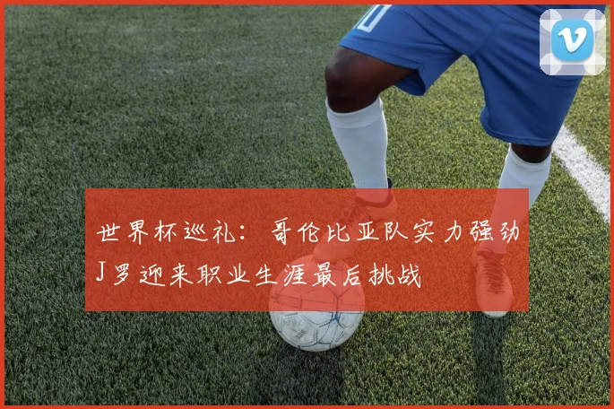 世界杯巡礼：哥伦比亚队实力强劲J罗迎来职业生涯最后挑战